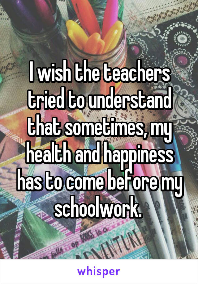 I wish the teachers tried to understand that sometimes, my health and happiness has to come before my schoolwork. 