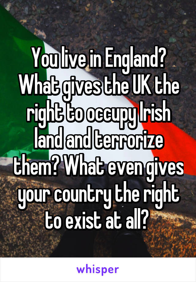 You live in England? What gives the UK the right to occupy Irish land and terrorize them? What even gives your country the right to exist at all? 