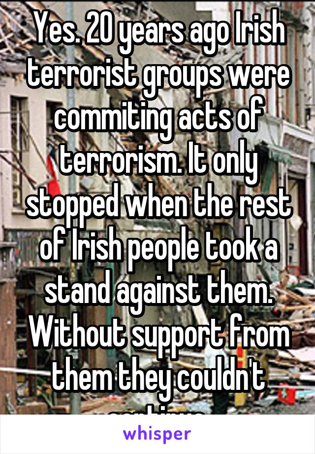 Yes. 20 years ago Irish terrorist groups were commiting acts of terrorism. It only stopped when the rest of Irish people took a stand against them. Without support from them they couldn't continue.