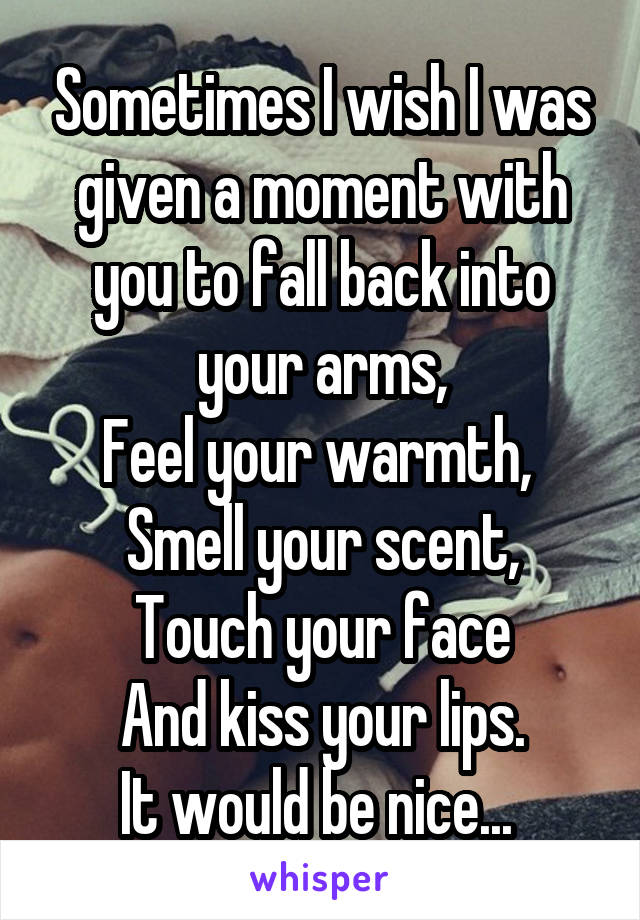 Sometimes I wish I was given a moment with you to fall back into your arms,
Feel your warmth, 
Smell your scent,
Touch your face
And kiss your lips.
It would be nice... 