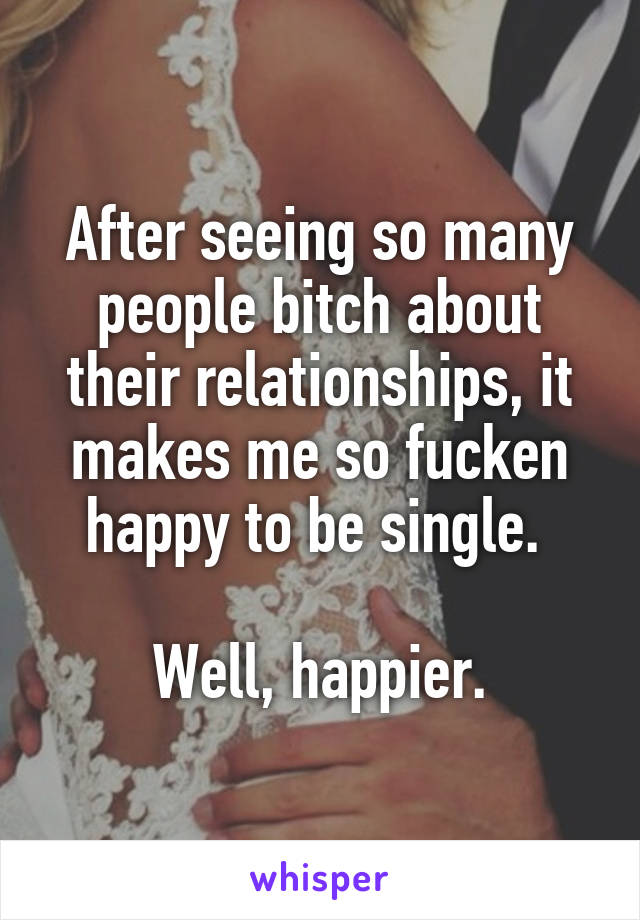 After seeing so many people bitch about their relationships, it makes me so fucken happy to be single. 

Well, happier.