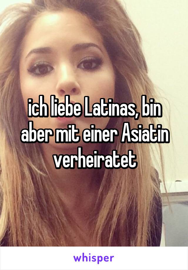 ich liebe Latinas, bin aber mit einer Asiatin verheiratet