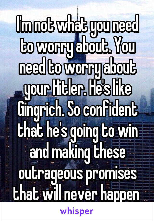 I'm not what you need to worry about. You need to worry about your Hitler. He's like Gingrich. So confident that he's going to win and making these outrageous promises that will never happen 