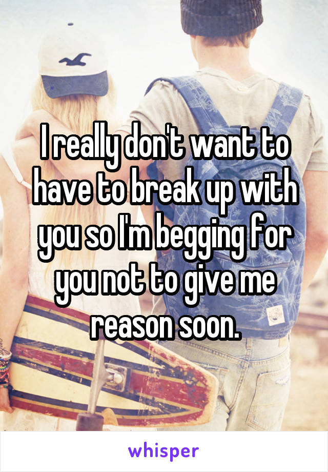 I really don't want to have to break up with you so I'm begging for you not to give me reason soon.