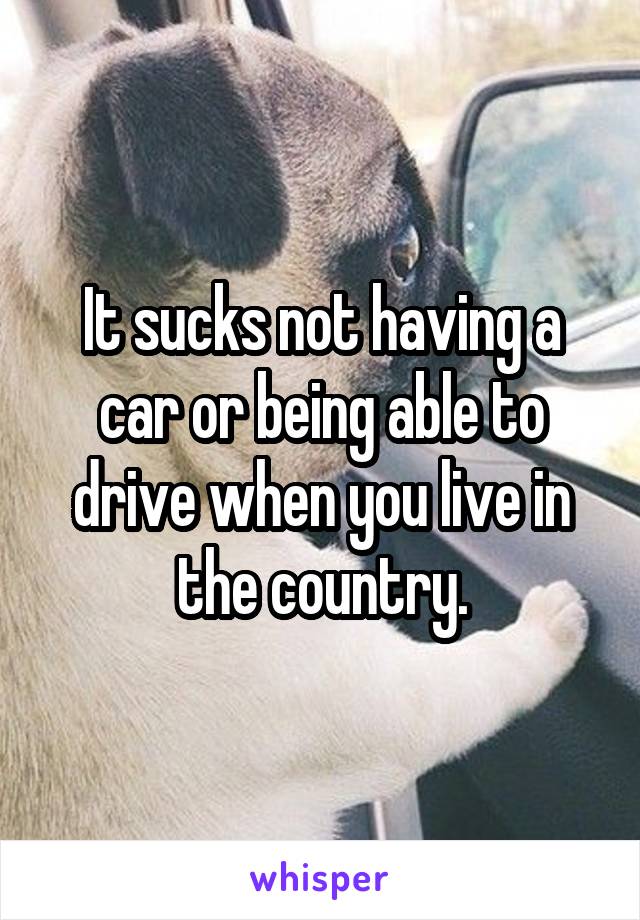 It sucks not having a car or being able to drive when you live in the country.