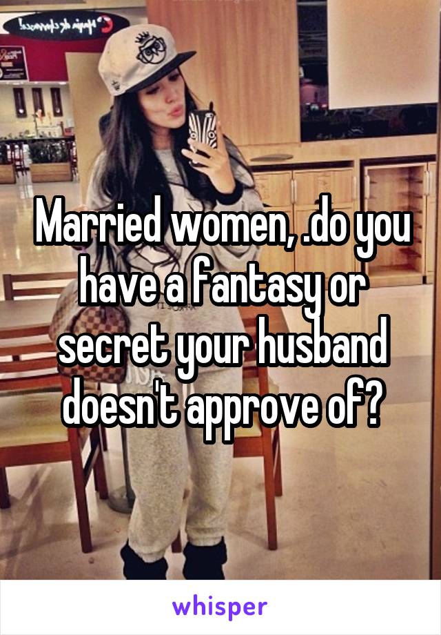 Married women, .do you have a fantasy or secret your husband doesn't approve of?