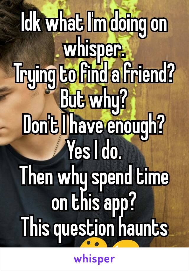 Idk what I'm doing on whisper.
Trying to find a friend? But why?
Don't I have enough?
Yes I do.
Then why spend time on this app?
This question haunts me. 😯😥