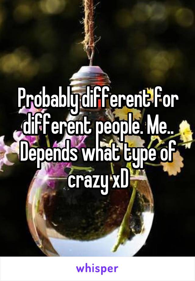 Probably different for different people. Me.. Depends what type of crazy xD