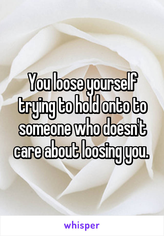 You loose yourself trying to hold onto to someone who doesn't care about loosing you. 