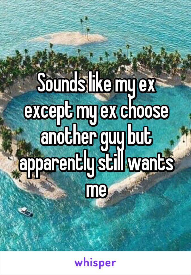 Sounds like my ex except my ex choose another guy but apparently still wants me