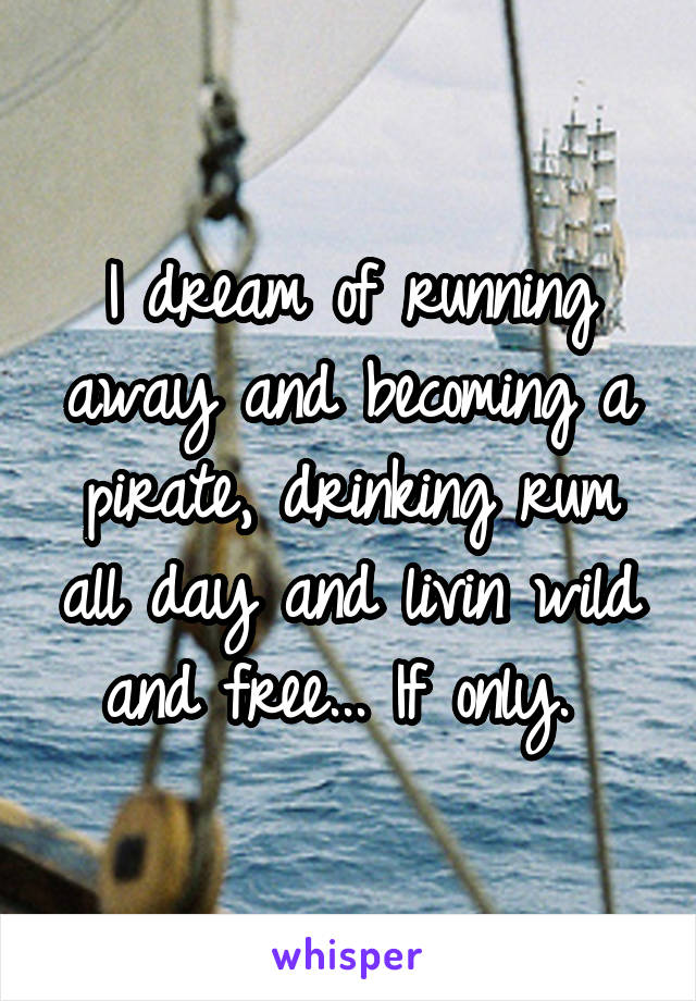 I dream of running away and becoming a pirate, drinking rum all day and livin wild and free... If only. 