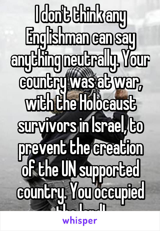 I don't think any Englishman can say anything neutrally. Your country was at war, with the Holocaust survivors in Israel, to prevent the creation of the UN supported country. You occupied the land!