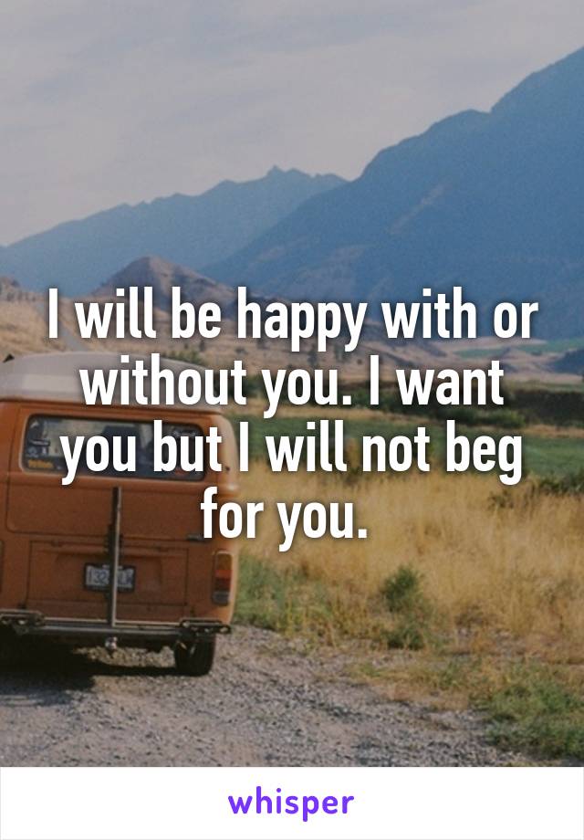 I will be happy with or without you. I want you but I will not beg for you. 