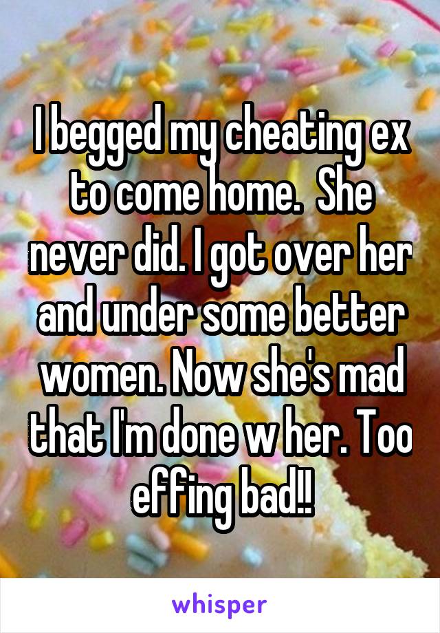 I begged my cheating ex to come home.  She never did. I got over her and under some better women. Now she's mad that I'm done w her. Too effing bad!!