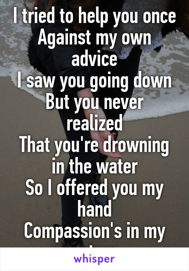 I tried to help you once
Against my own advice
I saw you going down
But you never realized
That you're drowning in the water
So I offered you my hand
Compassion's in my nature