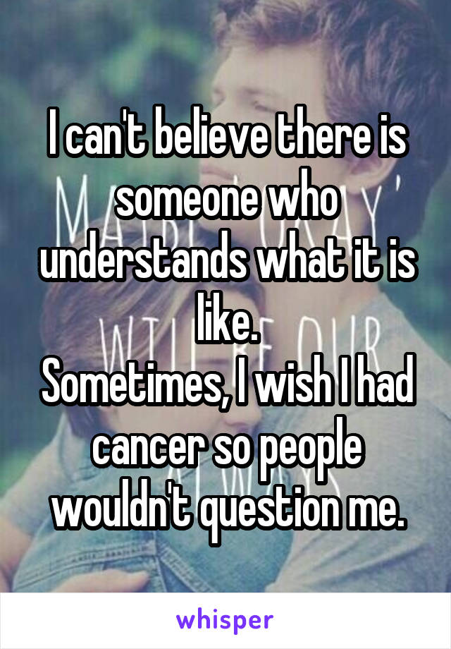 I can't believe there is someone who understands what it is like.
Sometimes, I wish I had cancer so people wouldn't question me.