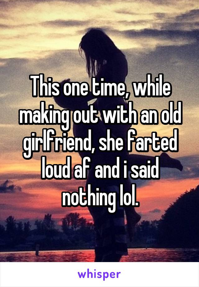 This one time, while making out with an old girlfriend, she farted loud af and i said nothing lol.