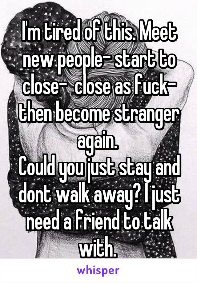 I'm tired of this. Meet new people- start to close-  close as fuck- then become stranger again. 
Could you just stay and dont walk away? I just need a friend to talk with. 