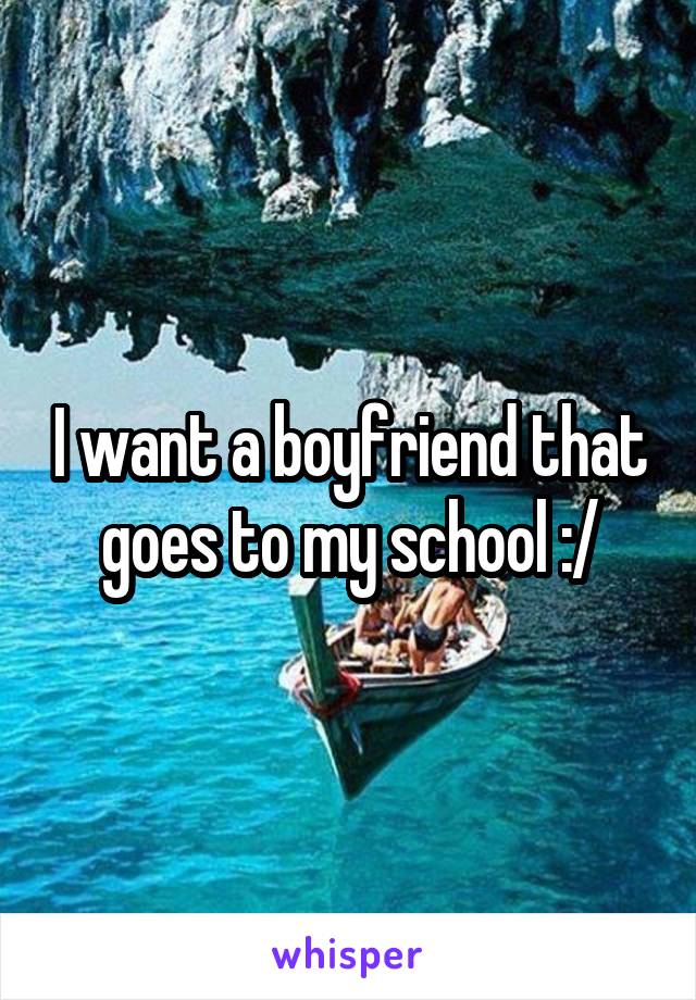 I want a boyfriend that goes to my school :/