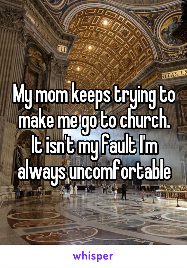 My mom keeps trying to make me go to church. It isn't my fault I'm always uncomfortable