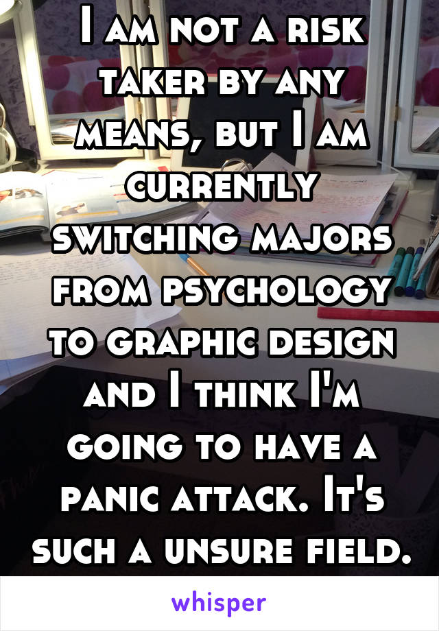 I am not a risk taker by any means, but I am currently switching majors from psychology to graphic design and I think I'm going to have a panic attack. It's such a unsure field. I'm crazy for this.