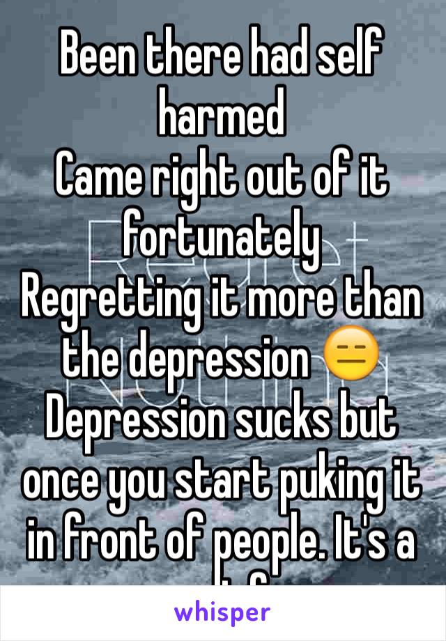 Been there had self harmed 
Came right out of it fortunately 
Regretting it more than the depression 😑
Depression sucks but once you start puking it in front of people. It's a relief 