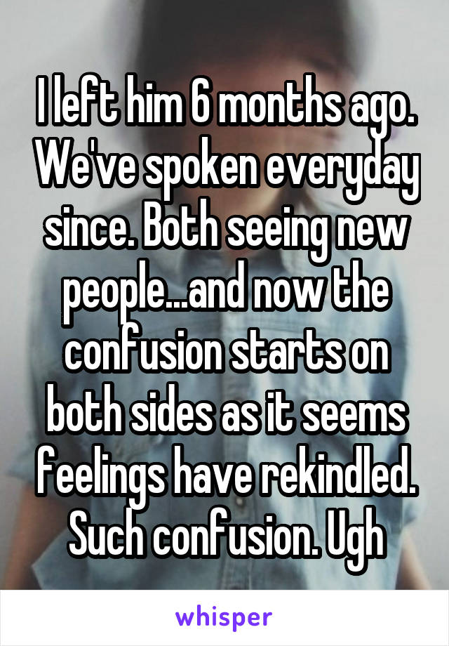 I left him 6 months ago. We've spoken everyday since. Both seeing new people...and now the confusion starts on both sides as it seems feelings have rekindled. Such confusion. Ugh