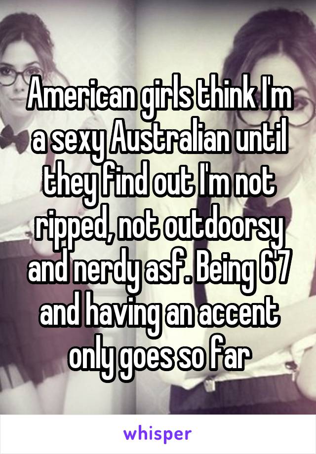 American girls think I'm a sexy Australian until they find out I'm not ripped, not outdoorsy and nerdy asf. Being 6'7 and having an accent only goes so far