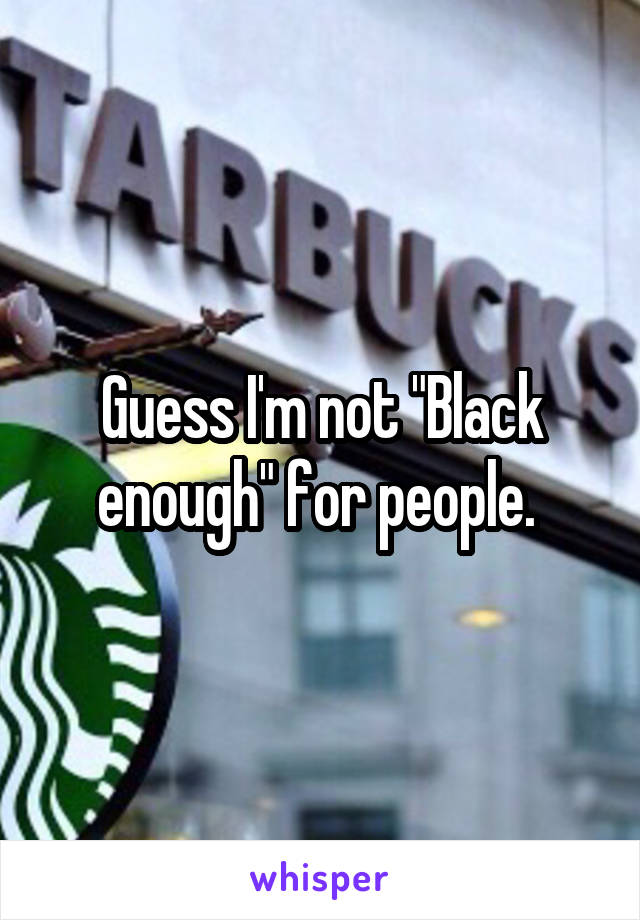 Guess I'm not "Black enough" for people. 