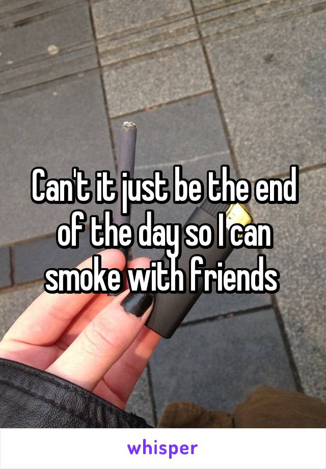 Can't it just be the end of the day so I can smoke with friends 