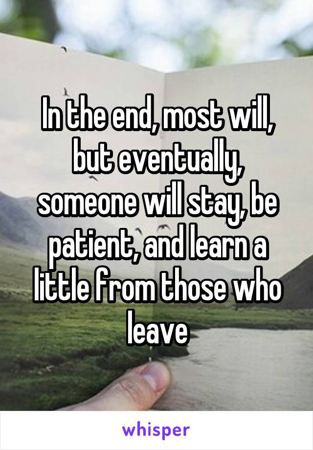 In the end, most will, but eventually, someone will stay, be patient, and learn a little from those who leave