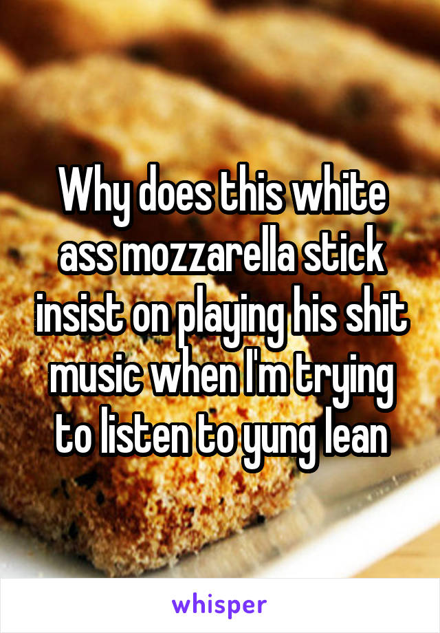 Why does this white ass mozzarella stick insist on playing his shit music when I'm trying to listen to yung lean