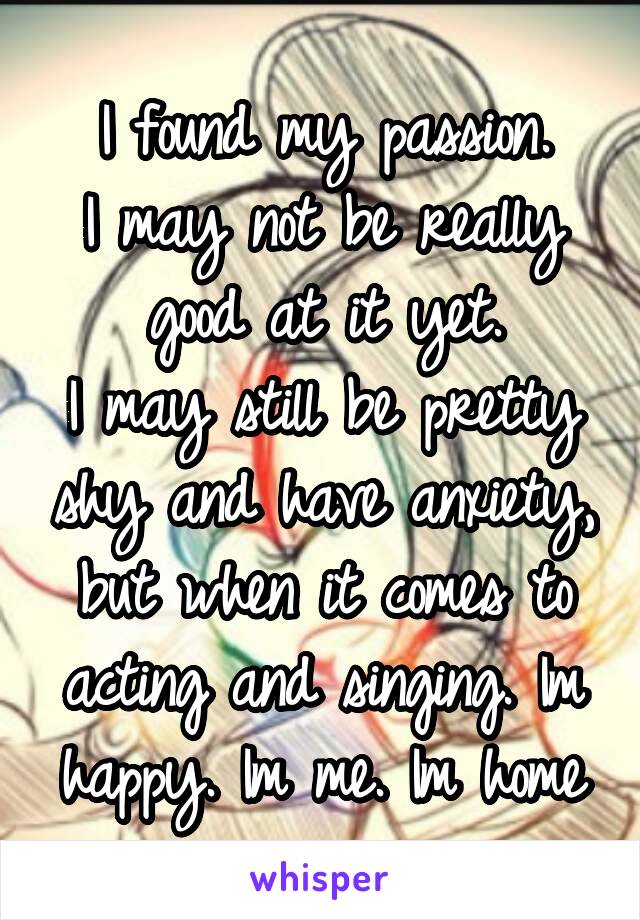 I found my passion.
I may not be really good at it yet.
I may still be pretty shy and have anxiety, but when it comes to acting and singing. Im happy. Im me. Im home