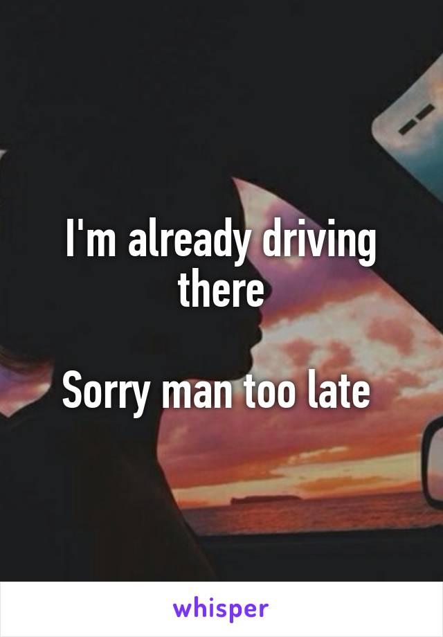 I'm already driving there

Sorry man too late 