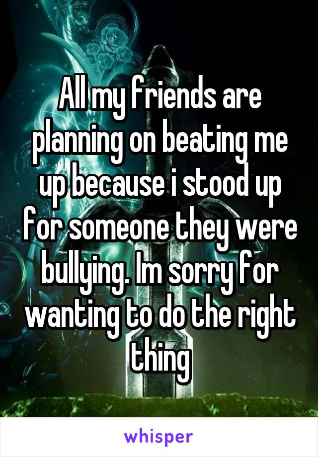 All my friends are planning on beating me up because i stood up for someone they were bullying. Im sorry for wanting to do the right thing