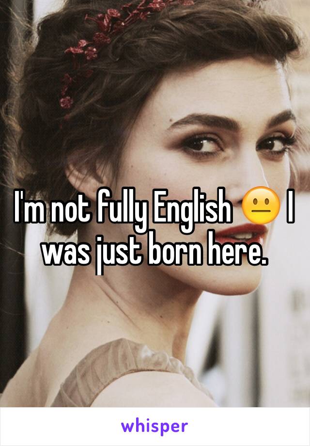 I'm not fully English 😐 I was just born here.