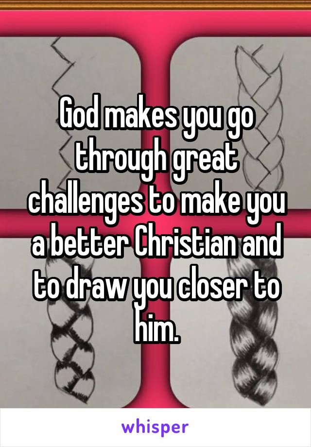 God makes you go through great challenges to make you a better Christian and to draw you closer to him.