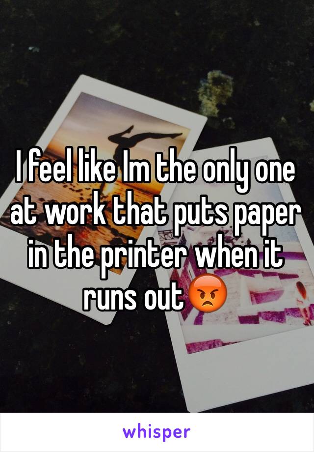 I feel like Im the only one at work that puts paper in the printer when it runs out😡