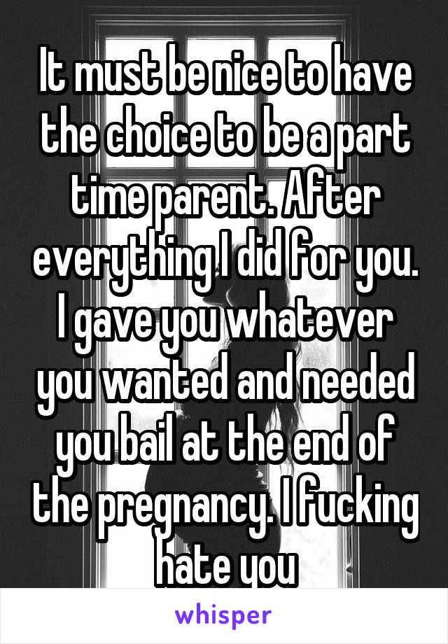 It must be nice to have the choice to be a part time parent. After everything I did for you. I gave you whatever you wanted and needed you bail at the end of the pregnancy. I fucking hate you