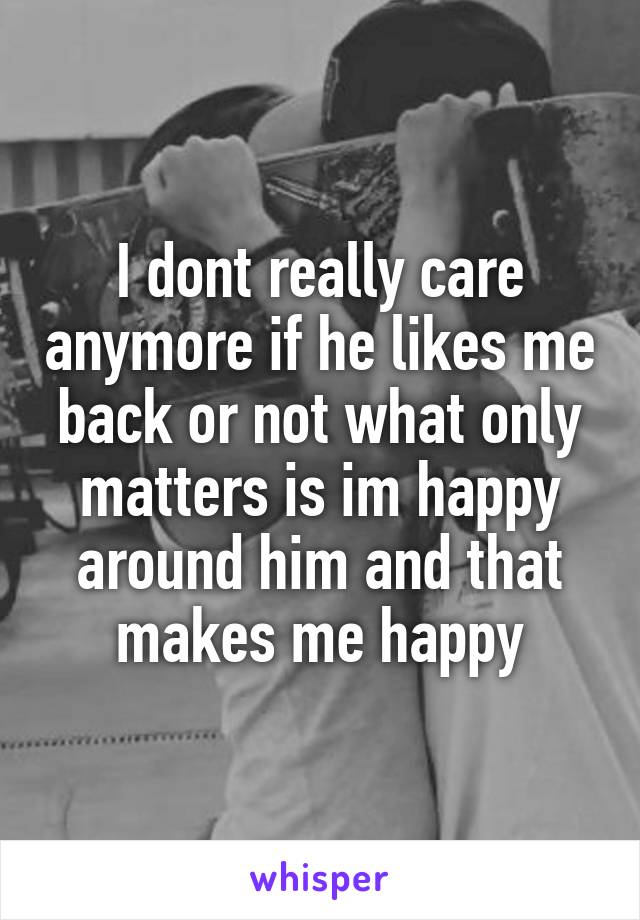 I dont really care anymore if he likes me back or not what only matters is im happy around him and that makes me happy