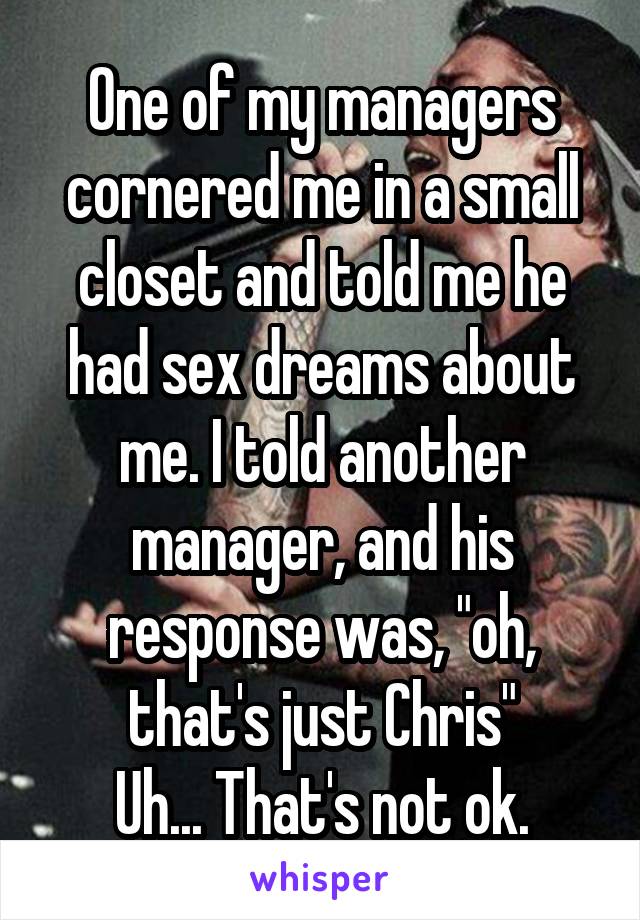 One of my managers cornered me in a small closet and told me he had sex dreams about me. I told another manager, and his response was, "oh, that's just Chris"
Uh... That's not ok.