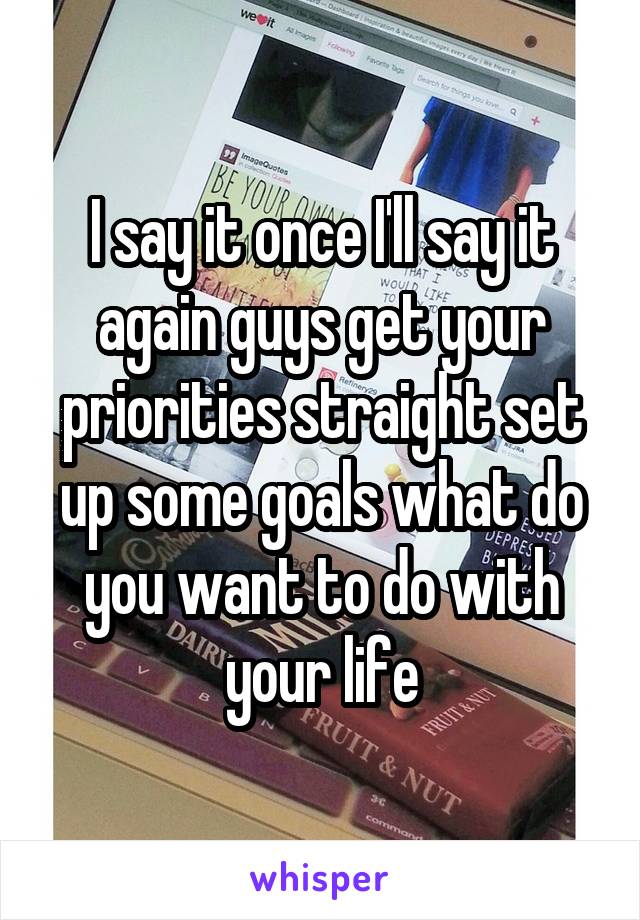 I say it once I'll say it again guys get your priorities straight set up some goals what do you want to do with your life