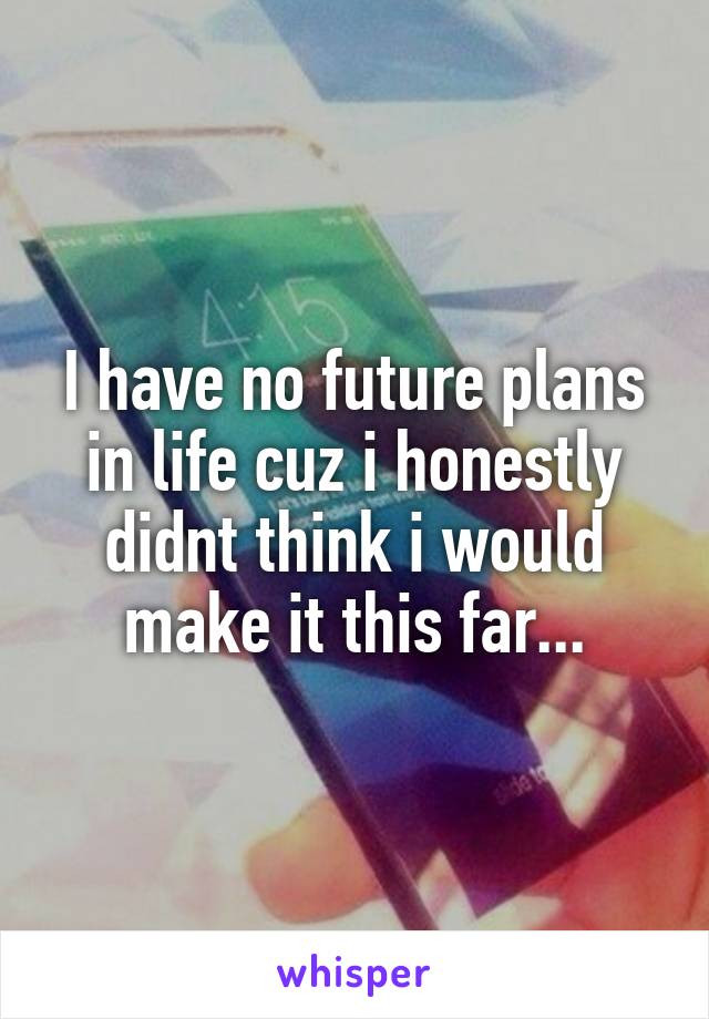 I have no future plans in life cuz i honestly didnt think i would make it this far...