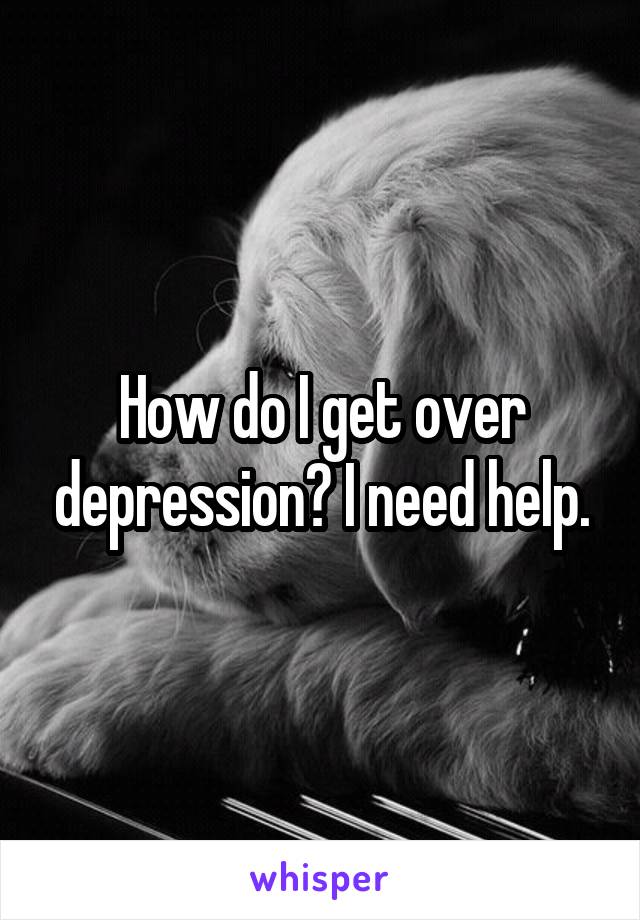 How do I get over depression? I need help.