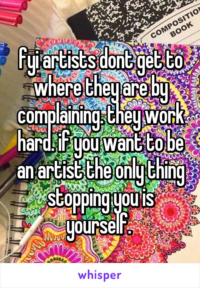 fyi artists dont get to where they are by complaining. they work hard. if you want to be an artist the only thing stopping you is yourself. 