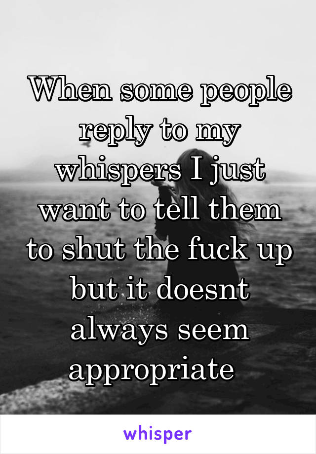 When some people reply to my whispers I just want to tell them to shut the fuck up but it doesnt always seem appropriate  