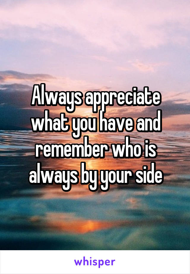 Always appreciate what you have and remember who is always by your side