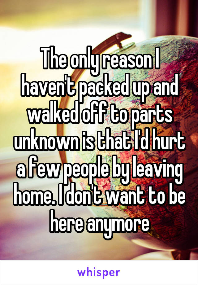 The only reason I haven't packed up and walked off to parts unknown is that I'd hurt a few people by leaving home. I don't want to be here anymore