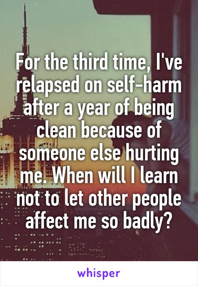 For the third time, I've relapsed on self-harm after a year of being clean because of someone else hurting me. When will I learn not to let other people affect me so badly?