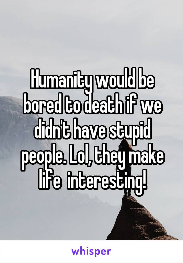 Humanity would be bored to death if we didn't have stupid people. Lol, they make life  interesting!